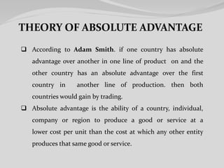  According to Adam Smith. if one country has absolute
advantage over another in one line of product on and the
other country has an absolute advantage over the first
country in another line of production. then both
countries would gain by trading.
 Absolute advantage is the ability of a country, individual,
company or region to produce a good or service at a
lower cost per unit than the cost at which any other entity
produces that same good or service.
 