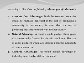 According to him, there are following advantages of this theory.
1. Absolute Cost Advantage: Trade between two countries
would be mutually beneficial if the cost of producing a
commodity in one country is lesser than the cost of
producing the same commodity in another country.
2. Natural Advantage: A country would produce those goods
that are naturally favoring its climatic conditions. The type
of goods produced would also depend upon the availability
of natural resources.
3. Acquired Advantage: This would include advantage in
technology and level of skill development.
 