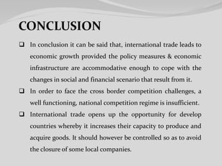  In conclusion it can be said that, international trade leads to
economic growth provided the policy measures & economic
infrastructure are accommodative enough to cope with the
changes in social and financial scenario that result from it.
 In order to face the cross border competition challenges, a
well functioning, national competition regime is insufficient.
 International trade opens up the opportunity for develop
countries whereby it increases their capacity to produce and
acquire goods. It should however be controlled so as to avoid
the closure of some local companies.
 