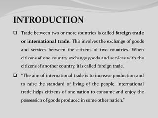  Trade between two or more countries is called foreign trade
or international trade. This involves the exchange of goods
and services between the citizens of two countries. When
citizens of one country exchange goods and services with the
citizens of another country, it is called foreign trade.
 “The aim of international trade is to increase production and
to raise the standard of living of the people. International
trade helps citizens of one nation to consume and enjoy the
possession of goods produced in some other nation.”
 