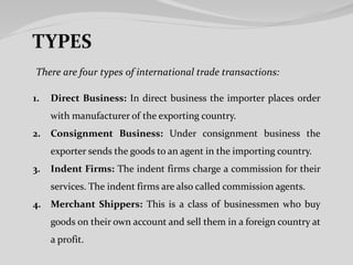 There are four types of international trade transactions:
1. Direct Business: In direct business the importer places order
with manufacturer of the exporting country.
2. Consignment Business: Under consignment business the
exporter sends the goods to an agent in the importing country.
3. Indent Firms: The indent firms charge a commission for their
services. The indent firms are also called commission agents.
4. Merchant Shippers: This is a class of businessmen who buy
goods on their own account and sell them in a foreign country at
a profit.
 