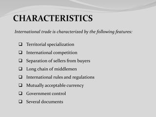 Territorial specialization
 International competition
 Separation of sellers from buyers
 Long chain of middlemen
 International rules and regulations
 Mutually acceptable currency
 Government control
 Several documents
International trade is characterized by the following features:
 