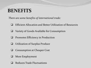 There are some benefits of international trade:
 Efficient Allocation and Better Utilization of Resources
 Variety of Goods Available for Consumption
 Promotes Efficiency in Production
 Utilization of Surplus Produce
 Consumption at Cheaper Cost
 More Employment
 Reduces Trade Fluctuations
 