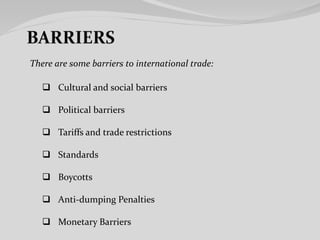 There are some barriers to international trade:
 Cultural and social barriers
 Political barriers
 Tariffs and trade restrictions
 Standards
 Boycotts
 Anti-dumping Penalties
 Monetary Barriers
 