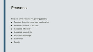 Reasons
Here are seven reasons for growing globally:
■ Reduced dependence on your local market
■ Increased chances of success
■ Increased efficiency
■ Increased productivity
■ Economic advantage
■ Innovation
■ Growth
 