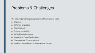 Problems & Challenges
The following are the special problems of international trade:
■ Distance
■ Different languages
■ Risk in transit
■ Intense competition
■ Difficulties in Payments
■ Import and Export Restrictions
■ Transport and Communications
■ Lack of information about International Traders
 
