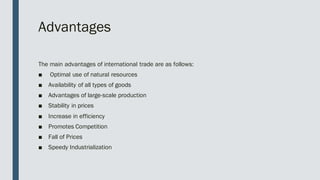 Advantages
The main advantages of international trade are as follows:
■ Optimal use of natural resources
■ Availability of all types of goods
■ Advantages of large-scale production
■ Stability in prices
■ Increase in efficiency
■ Promotes Competition
■ Fall of Prices
■ Speedy Industrialization
 