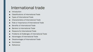 International trade
■ Introduction
■ Classifications of International Trade
■ Types of International Trade
■ Characteristics of International Trade
■ Role or Importance of International Trade
■ Benefits of International Trade
■ Barriers to International Trade
■ Reasons for International Trade
■ Problems & Challenges of International Trade
■ Advantages of International Trade
■ Disadvantages of International Trade
■ Conclusion
■ Reference
 
