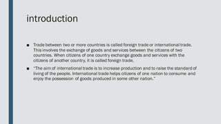 introduction
■ Trade between two or more countries is called foreign trade or international trade.
This involves the exchange of goods and services between the citizens of two
countries. When citizens of one country exchange goods and services with the
citizens of another country, it is called foreign trade.
■ “The aim of international trade is to increase production and to raise the standard of
living of the people. International trade helps citizens of one nation to consume and
enjoy the possession of goods produced in some other nation.”
 