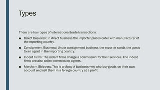 Types
There are four types of international trade transactions:
■ Direct Business: In direct business the importer places order with manufacturer of
the exporting country.
■ Consignment Business: Under consignment business the exporter sends the goods
to an agent in the importing country.
■ Indent Firms: The indent firms charge a commission for their services. The indent
firms are also called commission agents.
■ Merchant Shippers: This is a class of businessmen who buy goods on their own
account and sell them in a foreign country at a profit.
 