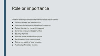 Role or importance
The Role and importance of international trade are as follows:
■ Division of labor and specialization
■ Optimum allocation and utilization of resources
■ Raises Standard of Living of the people
■ Generate employment opportunities
■ Equality of prices
■ Ensures quality and standard goods
■ Facilitate economic development
■ To improve quality of local products
■ Availability of multiple choices
 