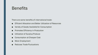 Benefits
There are some benefits of international trade:
■ Efficient Allocation and Better Utilization of Resources
■ Variety of Goods Availablefor Consumption
■ Promotes Efficiency in Production
■ Utilization of Surplus Produce
■ Consumption at Cheaper Cost
■ More Employment
■ Reduces Trade Fluctuations
 