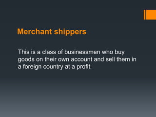 Merchant shippers
This is a class of businessmen who buy
goods on their own account and sell them in
a foreign country at a profit.
 