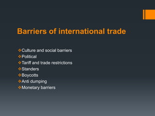 Barriers of international trade
Culture and social barriers
Political
Tariff and trade restrictions
Standers
Boycotts
Anti dumping
Monetary barriers
 