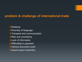 problem & challenge of international trade
Distance
Diversity of language
Transport and communication
Risk and uncertainty
Lack of information
Difficulties in payment
Various document used
Import export restriction
 