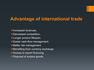 Advantage of international trade
Increased revenues.
Decreased competition.
Longer product lifespan.
Easier cash-flow management.
Better risk management.
Benefiting from currency exchange.
Access to export financing.
Disposal of surplus goods.
 