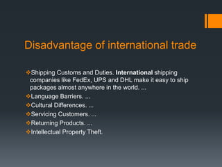 Disadvantage of international trade
Shipping Customs and Duties. International shipping
companies like FedEx, UPS and DHL make it easy to ship
packages almost anywhere in the world. ...
Language Barriers. ...
Cultural Differences. ...
Servicing Customers. ...
Returning Products. ...
Intellectual Property Theft.
 