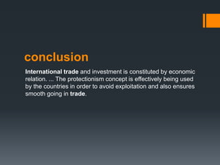 conclusion
International trade and investment is constituted by economic
relation. ... The protectionism concept is effectively being used
by the countries in order to avoid exploitation and also ensures
smooth going in trade.
 