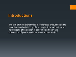 Introductions
The aim of international trade is to increase production and to
raise the standard of living of the people. International trade
help citizens of one nation to consume and enjoy the
possession of goods produced in some other nation”
 