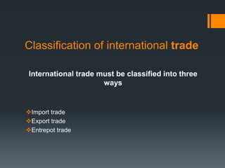 Classification of international trade
International trade must be classified into three
ways
Import trade
Export trade
Entrepot trade
 