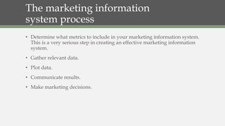 The marketing information
system process
• Determine what metrics to include in your marketing information system.
This is a very serious step in creating an effective marketing information
system.
• Gather relevant data.
• Plot data.
• Communicate results.
• Make marketing decisions.
 
