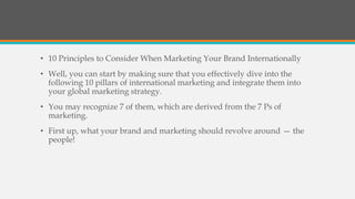 • 10 Principles to Consider When Marketing Your Brand Internationally
• Well, you can start by making sure that you effectively dive into the
following 10 pillars of international marketing and integrate them into
your global marketing strategy.
• You may recognize 7 of them, which are derived from the 7 Ps of
marketing.
• First up, what your brand and marketing should revolve around — the
people!
 