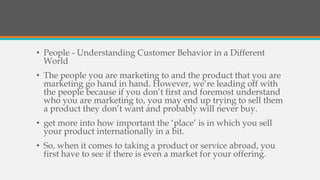 • People - Understanding Customer Behavior in a Different
World
• The people you are marketing to and the product that you are
marketing go hand in hand. However, we’re leading off with
the people because if you don’t first and foremost understand
who you are marketing to, you may end up trying to sell them
a product they don’t want and probably will never buy.
• get more into how important the ‘place’ is in which you sell
your product internationally in a bit.
• So, when it comes to taking a product or service abroad, you
first have to see if there is even a market for your offering.
 