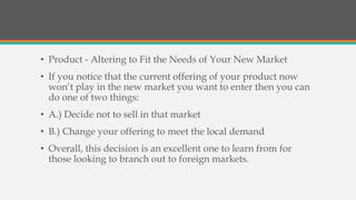 • Product - Altering to Fit the Needs of Your New Market
• If you notice that the current offering of your product now
won’t play in the new market you want to enter then you can
do one of two things:
• A.) Decide not to sell in that market
• B.) Change your offering to meet the local demand
• Overall, this decision is an excellent one to learn from for
those looking to branch out to foreign markets.
 