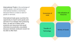 International Trade is the exchange of
capital, goods, and services across
international borders or territories
because there is a need or want of
goods or services.
International trade gives countries the
opportunity to import some goods and
services if it is cheaper than producing
them, as well as to obtain some
products and resources that would
otherwise be practically unavailable
because domestic producers would not
be able to offer them
Economies of
scale
Full utilization of
resources
Transfer of
Technology
Variety of Goods
 