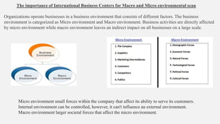 The importance of International Business Centers for Macro and Micro environmental scan
Organizations operate businesses in a business environment that consists of different factors. The business
environment is categorized as Micro environment and Macro environment. Business activities are directly affected
by micro environment while macro environment leaves an indirect impact on all businesses on a large scale.
Micro environment small forces within the company that affect its ability to serve its customers.
Internal environment can be controlled, however, it can't influence an external environment.
Macro environment larger societal forces that affect the micro environment.
 