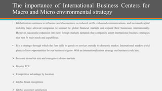 The importance of International Business Centers for
Macro and Micro environmental strategy
• Globalization continues to influence world economies, as reduced tariffs, enhanced communications, and increased capital
mobility have allowed companies to connect to global financial markets and expand their businesses internationally.
However, successful expansion into new foreign markets demands that companies adopt international business strategies
that best fit their needs and capabilities.
• It is a strategy through which the firm sells its goods or services outside its domestic market. International markets yield
plenty of new opportunities for our business to grow. With an internationalization strategy our business could see:
 Increase in market size and emergence of new markets
 Greater ROI
 Competitive advantage by location
 Global brand recognition
 Global customer satisfaction
 