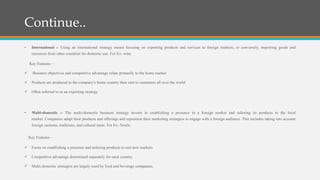 Continue..
• International :- Using an international strategy means focusing on exporting products and services to foreign markets, or conversely, importing goods and
resources from other countries for domestic use. For Ex- wine
Key Features –
 Business objectives and competitive advantage relate primarily to the home market
 Products are produced in the company’s home country then sent to customers all over the world
 Often referred to as an exporting strategy
• Multi-domestic :- The multi-domestic business strategy invests in establishing a presence in a foreign market and tailoring its products to the local
market. Companies adapt their products and offerings and reposition their marketing strategies to engage with a foreign audience. This includes taking into account
foreign customs, traditions, and cultural traits. For Ex- Nestle.
Key Features –
 Focus on establishing a presence and tailoring products to suit new markets
 Competitive advantage determined separately for each country
 Multi-domestic strategies are largely used by food and beverage companies.
 