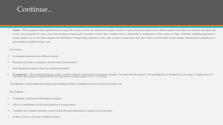 Continue..
• Global :- When companies adopt a global business strategy they treat the world as one market and leverage economies of scale to boost reach and revenue. Global companies have little local variation, as products and
services are homogenized to reduce costs while reaching as many people as possible. Usually, these companies have a central office or headquarters in their country of origin, while also establishing operations in
foreign markets. For Ex- fast food companies like McDonald’s or Burger King might have to alter, add, or remove certain menus from their menus to suit the needs of local markets. Pharmaceutical companies are a
great example of a global strategy in use.
Key Features –
 An integrated approach across different countries
 Homogenized products to minimize costs and reach a broad audience
 Small adjustments needed to break into international markets
 Transnational :- The transnational business strategy combines elements of global and multi-domestic strategies. This means that the business is still operating from its headquarters in its country of origin, however, it
also allows the company to expand with full-scale operations in foreign markets. For Ex – Coca-Cola.
The challenges of the transnational strategy include identifying effective management tactics and large investment costs.
Key Features –
 Combination of global and multi-domestic strategies
 Allows the establishment of full-scale operations in foreign markets
 Companies have separate marketing, research, and development departments to respond to local customers
 Product or service is the same for different markets
 
