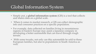 Global Information System
• Simply put, a global information system (GIS) is a tool that collects
and shares data on a global scale.
• When it comes to market research, a GIS can collect demographic
info and consumer practices on a specific population.
• For example, data collected on families living in mountainous
regions in Eastern Europe may assist a Japanese company in
developing a better automobile that can travel through rough
terrain.
• With some tweaks, not only can this automobile be sold to those
European families, but also to populations in South America as
well.
 