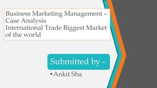 Business Marketing Management –
Case Analysis
International Trade Biggest Market
of the world
Submitted by -
•Ankit Sha
 