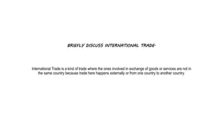 BRIEFLY DISCUSS INTERNATIONAL TRADE.
International Trade is a kind of trade where the ones involved in exchange of goods or services are not in
the same country because trade here happens externally or from one country to another country.
 