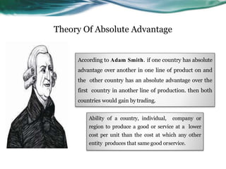 Theory Of Absolute Advantage
Ability of a country, individual, company or
region to produce a good or service at a lower
cost per unit than the cost at which any other
entity produces that same good orservice.
According to Adam Smith. if one country has absolute
advantage over another in one line of product on and
the other country has an absolute advantage over the
first country in another line of production. then both
countries would gain by trading.
 