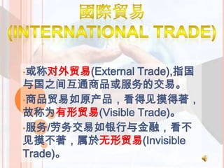 •或称对外贸易(External Trade),指国
与国之间互通商品或服务的交易。
•商品贸易如原产品，看得见摸得著，
故称为有形贸易(Visible Trade)。
•服务/劳务交易如银行与金融，看不
见摸不著，属於无形贸易(Invisible
Trade)。
 