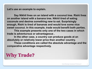 Why Trade?
Let's use an example to explain.
Say Nikhil lives on an island with a coconut tree. Rishi lives
on another island with a banana tree. Nikhil tired of eating
coconuts and desires something new to eat. Surprisingly
enough, Rishi is tired of bananas and would love some nice
sweet coconut. In this example, trade would benefit both parties.
This example presents only one of the two cases in which
trade is adventurous or advantageous .
In the other case, a country can produce goods at an
absolutely or relatively lower price than another country.
These conditions are called the absolute advantage and the
comparative advantage respectively.
2
Jyoti Rastogi (Assistant Professor)
 