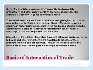 Basic of International Trade
A country specializes in a specific commodity due to mobility,
productivity, and other endowments of economic resources. This
stimulates a country to go for international trade.
There are differences in climatic conditions and geological deposits as
also in the supply of labour and capital. These differences provide a
country an opportunity to specialize in the production of some specific
commodities. Such specialization is facilitated by the exchange of
surplus production through international trade.
International trade takes place when buyers find foreign markets cheaper
to buy in and sellers find them more profitable to dispose of their
products than the domestic market. Thus, more effective use of the
world’s resources is made possible through international trade.
3
Jyoti Rastogi (Assistant Professor)
 