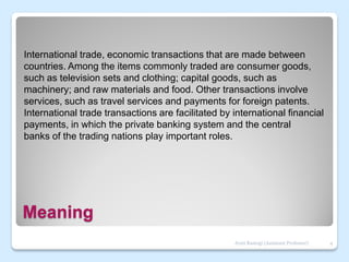 Meaning
International trade, economic transactions that are made between
countries. Among the items commonly traded are consumer goods,
such as television sets and clothing; capital goods, such as
machinery; and raw materials and food. Other transactions involve
services, such as travel services and payments for foreign patents.
International trade transactions are facilitated by international financial
payments, in which the private banking system and the central
banks of the trading nations play important roles.
4
Jyoti Rastogi (Assistant Professor)
 