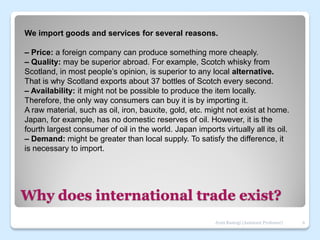 Why does international trade exist?
We import goods and services for several reasons.
– Price: a foreign company can produce something more cheaply.
– Quality: may be superior abroad. For example, Scotch whisky from
Scotland, in most people’s opinion, is superior to any local alternative.
That is why Scotland exports about 37 bottles of Scotch every second.
– Availability: it might not be possible to produce the item locally.
Therefore, the only way consumers can buy it is by importing it.
A raw material, such as oil, iron, bauxite, gold, etc. might not exist at home.
Japan, for example, has no domestic reserves of oil. However, it is the
fourth largest consumer of oil in the world. Japan imports virtually all its oil.
– Demand: might be greater than local supply. To satisfy the difference, it
is necessary to import.
6
Jyoti Rastogi (Assistant Professor)
 