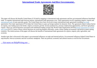 International Trade Agreements And How Governmental...
This paper will discuss the benefits United States (U.S) had by engaging in international trade agreements and how governmental influences benefitted
trade. To regulate international trade between nations, international trade agreements exist. These agreements involve regulating imports, exports and
international trade of some specialty goods. The United States have been involved in many international trade agreements including free trade
agreements. Free trade Agreements (FTA) helps the United States to open up foreign markets for domestic firms. The agreements help to reduce barrier
on exports, ease trading across the border, improve economic growth, increase productivity, increase employment opportunities, and boost agriculture
exports. There are critical functions associated with multilateral trading systems like World Trade Organization (WTO)/
General Agreement on Tariffs
and Trade (GATT). Some of those critical functions are resolving disputes efficiently, create a better trading environment, and preserve peace among
countries. The initial sections of this paper will discuss the benefits of international trade agreements for exports, imports, jobs, agriculture, and
economy.
Another topic that is discussed in this paper is governmental influences on trade and internal policies. Governmental influences helped United States to
reap benefits, from an economic and non–economic standpoint. There are political, economic and cultural reasons as well for the Government
... Get more on HelpWriting.net ...
 