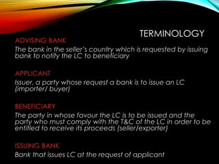 ADVISING BANK
The bank in the seller’s country which is requested by issuing
bank to notify the LC to beneficiary
APPLICANT
Issuer, a party whose request a bank is to issue an LC
(importer/ buyer)
BENEFICIARY
The party in whose favour the LC is to be issued and the
party who must comply with the T&C of the LC in order to be
entitled to receive its proceeds (seller/exporter)
ISSUING BANK
Bank that issues LC at the request of applicant
TERMINOLOGY
 