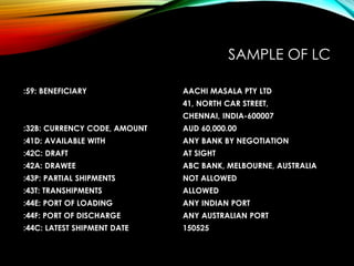 SAMPLE OF LC
:59: BENEFICIARY AACHI MASALA PTY LTD
41, NORTH CAR STREET,
CHENNAI, INDIA-600007
:32B: CURRENCY CODE, AMOUNT AUD 60,000.00
:41D: AVAILABLE WITH ANY BANK BY NEGOTIATION
:42C: DRAFT AT SIGHT
:42A: DRAWEE ABC BANK, MELBOURNE, AUSTRALIA
:43P: PARTIAL SHIPMENTS NOT ALLOWED
:43T: TRANSHIPMENTS ALLOWED
:44E: PORT OF LOADING ANY INDIAN PORT
:44F: PORT OF DISCHARGE ANY AUSTRALIAN PORT
:44C: LATEST SHIPMENT DATE 150525
 