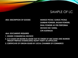SAMPLE OF LC
:45A: DESCRIPTION OF GOODS MANGO PICKLE, GARLIC PICKLE,
SAMBAR POWDER, RASAM POWDER,
DHAL POWDER AS PER PERFORMA
INVOICE NO 123456.
CFR AUSTRALIA
:46A: DOCUMENTS REQUIRED
1. SIGNED COMMERCIAL INVOICE
2. 3/3 CLEAN ON BOARD BL MADE OUT TO ORDER OF ABC BANK AND MARKED
FREIGHT PREPAID EVIDENCEING NOTIFY PARTY AS APPLICANT.
3. CERTIFICATE OF ORIGIN ISSUED BY LOCAL CHAMBER OF COMMERCE
 