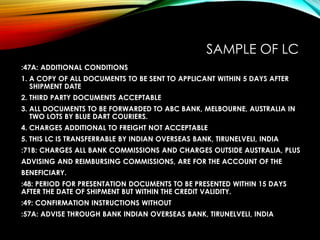 SAMPLE OF LC
:47A: ADDITIONAL CONDITIONS
1. A COPY OF ALL DOCUMENTS TO BE SENT TO APPLICANT WITHIN 5 DAYS AFTER
SHIPMENT DATE
2. THIRD PARTY DOCUMENTS ACCEPTABLE
3. ALL DOCUMENTS TO BE FORWARDED TO ABC BANK, MELBOURNE, AUSTRALIA IN
TWO LOTS BY BLUE DART COURIERS.
4. CHARGES ADDITIONAL TO FREIGHT NOT ACCEPTABLE
5. THIS LC IS TRANSFERRABLE BY INDIAN OVERSEAS BANK, TIRUNELVELI, INDIA
:71B: CHARGES ALL BANK COMMISSIONS AND CHARGES OUTSIDE AUSTRALIA, PLUS
ADVISING AND REIMBURSING COMMISSIONS, ARE FOR THE ACCOUNT OF THE
BENEFICIARY.
:48: PERIOD FOR PRESENTATION DOCUMENTS TO BE PRESENTED WITHIN 15 DAYS
AFTER THE DATE OF SHIPMENT BUT WITHIN THE CREDIT VALIDITY.
:49: CONFIRMATION INSTRUCTIONS WITHOUT
:57A: ADVISE THROUGH BANK INDIAN OVERSEAS BANK, TIRUNELVELI, INDIA
 