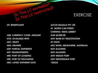 EXERCISE
:59: BENEFICIARY AACHI MASALA PTY LTD
41, NORTH CAR STREET,
CHENNAI, INDIA-600007
:32B: CURRENCY CODE, AMOUNT AUD 60,000.00
:41D: AVAILABLE WITH ANY BANK BY NEGOTIATION
:42C: DRAFT AT SIGHT
:42A: DRAWEE ABC BANK, MELBOURNE, AUSTRALIA
:43P: PARTIAL SHIPMENTS NOT ALLOWED
:43T: TRANSHIPMENTS NOT ALLOWED
:44E: PORT OF LOADING ANY INDIAN PORT
:44F: PORT OF DISCHARGE ANY INDONESIAN PORT
:44C: LATEST SHIPMENT DATE 150525
 