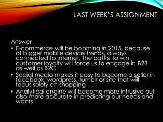 LAST WEEK’S ASSIGNMENT
Answer
• E-commerce will be booming in 2015, because
of bigger mobile device trends, always
connected to internet, the battle to win
customer loyalty will force us to engage in B2B
as well as B2C
• Social media makes it easy to become a seller in
facebook, wordpress, tumblr or site that will
focus solely on shopping
• Analytical engine will become more intrusive but
also more accurate in predicting our needs and
wants
 