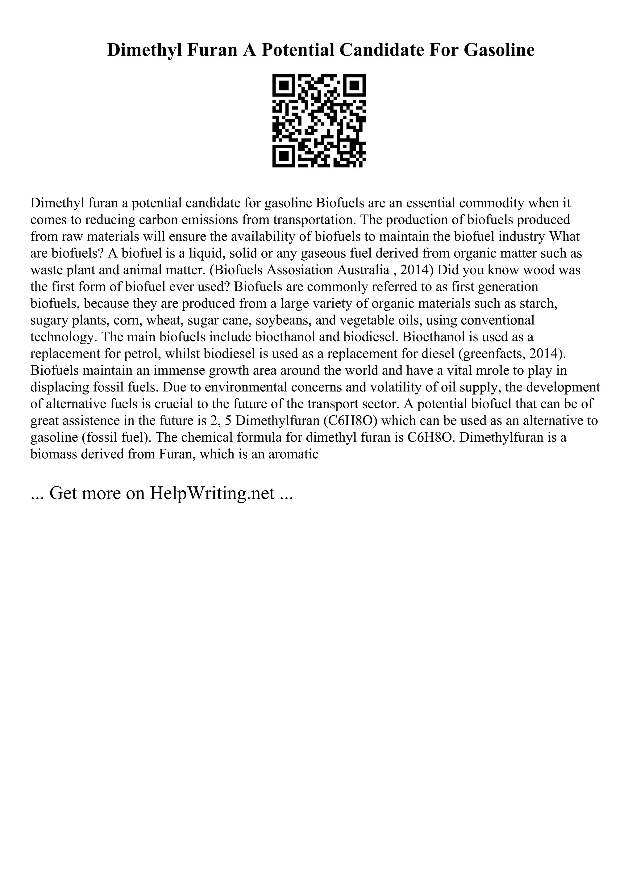 Dimethyl Furan A Potential Candidate For Gasoline
Dimethyl furan a potential candidate for gasoline Biofuels are an essential commodity when it
comes to reducing carbon emissions from transportation. The production of biofuels produced
from raw materials will ensure the availability of biofuels to maintain the biofuel industry What
are biofuels? A biofuel is a liquid, solid or any gaseous fuel derived from organic matter such as
waste plant and animal matter. (Biofuels Assosiation Australia , 2014) Did you know wood was
the first form of biofuel ever used? Biofuels are commonly referred to as first generation
biofuels, because they are produced from a large variety of organic materials such as starch,
sugary plants, corn, wheat, sugar cane, soybeans, and vegetable oils, using conventional
technology. The main biofuels include bioethanol and biodiesel. Bioethanol is used as a
replacement for petrol, whilst biodiesel is used as a replacement for diesel (greenfacts, 2014).
Biofuels maintain an immense growth area around the world and have a vital mrole to play in
displacing fossil fuels. Due to environmental concerns and volatility of oil supply, the development
of alternative fuels is crucial to the future of the transport sector. A potential biofuel that can be of
great assistence in the future is 2, 5 Dimethylfuran (C6H8O) which can be used as an alternative to
gasoline (fossil fuel). The chemical formula for dimethyl furan is C6H8O. Dimethylfuran is a
biomass derived from Furan, which is an aromatic
... Get more on HelpWriting.net ...
 